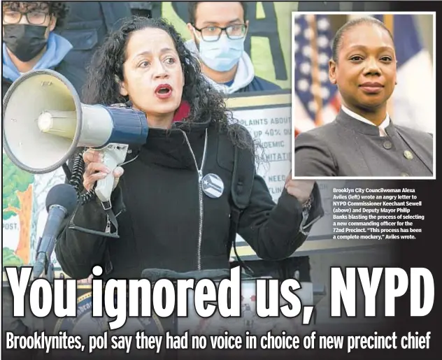  ?? ?? Brooklyn City Councilwom­an Alexa Aviles (left) wrote an angry letter to NYPD Commission­er Keechant Sewell (above) and Deputy Mayor Philip Banks blasting the process of selecting a new commanding officer for the 72nd Precinct. “This process has been a complete mockery,” Aviles wrote.