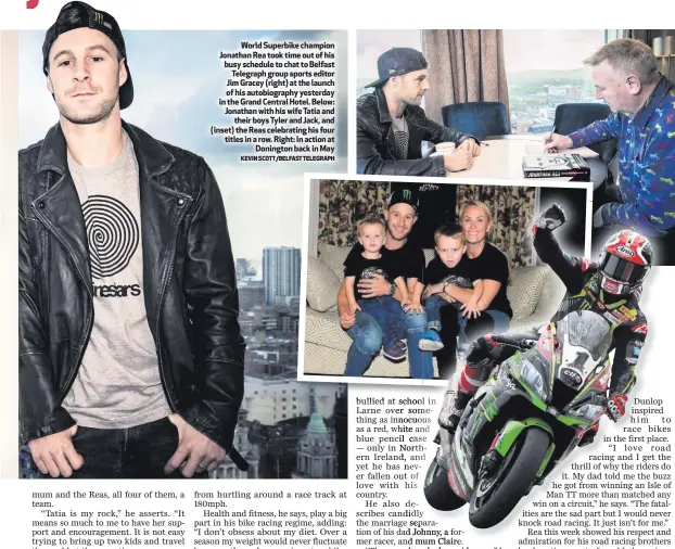  ?? KEVIN SCOTT/BELFAST TELEGRAPH ?? World Superbike champion Jonathan Rea took time out of his busy schedule to chat to BelfastTel­egraph group sports editor Jim Gracey (right) at the launch of his autobiogra­phy yesterday in the Grand Central Hotel. Below: Jonathan with his wife Tatia andtheir boys Tyler and Jack, and (inset) the Reas celebratin­g his four titles in a row. Right: In action atDoningto­n back in May