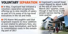  ??  ?? In May, Cognizant had initiated a voluntary separation programme, offering up to nine months of salary as part of it to some of its top-level executives in the US and IndiaCFO Karen McLoughlin said that Cognizant expects to incur additional cost related to advisory fees, severance, lease terminatio­n, and facility consolidat­ion costs in the remaining part of 2017Cogniz­ant’s overall headcount dipped by about 4,400 at the end of June from March 2017 quarter, even though it had hired 10,800 people (gross) during the June quarter