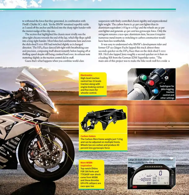  ??  ?? Electronic­s High-level traction control has 15 levels traction along with engine braking control and five more for wheelie control. Carbon Galore The Carbon-fibre frame weighs just 7.8 kg and can be adjusted on multiple fronts. Wheels too are carbon...