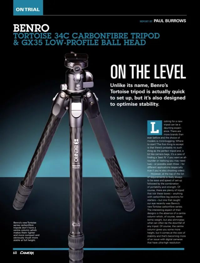  ??  ?? Benro’s new Tortoise series carbonfibr­e tripods don’t have a centre column which makes them lighter and more compact and obviously much more stable at full height.