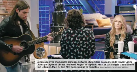  ??  ?? Généreuse avec chacun des protégés de Gwen Stefani lors des séances de travail, Céline Dion a partagé une phrase que René Angélil lui répétait: «Tu n’es pas obligée d’être bonne tout le temps. Mais tu dois être bonne quand ça compte.»