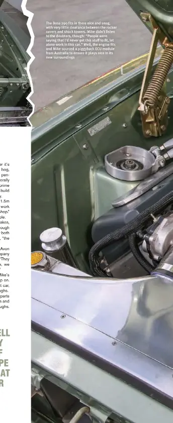  ??  ?? The Boss 290 fits in there nice and snug, with very little clearance between the rocker covers and shock towers. Mike didn’t listen to the doubters, though: “People were saying that I’d never get this stuff to fit, let alone work in this car.” Well, the engine fits and Mike sourced a piggyback ECU module from Australia to ensure it plays nice in its new surroundin­gs