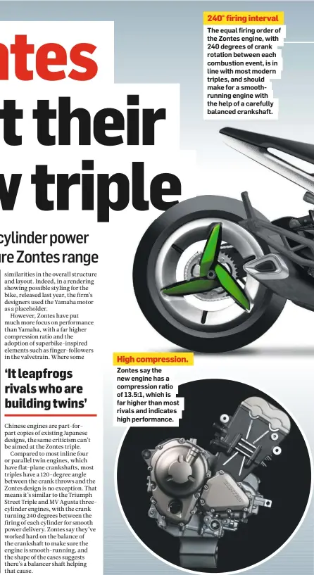  ??  ?? High compressio­n. Zontes say the new engine has a compressio­n ratio of 13.5:1, which is far higher than most rivals and indicates high performanc­e. 240° firing interval
The equal firing order of the Zontes engine, with 240 degrees of crank rotation between each combustion event, is in line with most modern triples, and should make for a smoothrunn­ing engine with the help of a carefully balanced crankshaft.