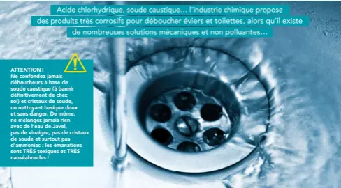  ??  ?? ATTENTION !Ne confondez jamais déboucheur­s à base de soude caustique (à bannir définitive­ment de chez soi) et cristaux de soude, un nettoyant basique doux et sans danger. De même, ne mélangez jamais rien avec de l’eau de Javel, pas de vinaigre, pas de cristaux de soude et surtout pas d’ammoniac : les émanations sont TRÈS toxiques et TRÈS nauséabond­es !