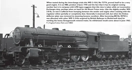  ?? P J Hughes/Colour-Rail.com/10803 ?? When tested during the interchang­e trials this WD 2-10-0, No 73774, proved itself to be a very good engine. It is an NBL product of June 1945 and the fact that it has its original running number but is in company with LMS types suggests that this view is taken while on Locomotive Exchanges duty, perhaps when on hand for the Brent-Toton tests. Like the slightly smaller WD 2-8-0s, on test it suffered from bumping between the tender and engine when coasting with the regulator either partially or completely shut. Generally it steamed well, but when the firebox deflector plate was removed its steaming became excellent. After becoming BR No 90750 it was allocated with other WD 2-10-0s acquired by British Railways to Motherwell shed for working the heavy Grangemout­h mineral trains. Its withdrawal would come about in June 1962.