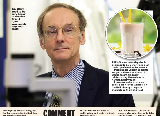  ??  ?? You don’t need to be very heavy to develop Type 2
– just susceptibl­e says Prof Taylor
THE 800 calories-a-day diet is designed to be a short-term plan made up of meal replacemen­ts.
Participan­ts usually consume soups or shakes for about 12 weeks before gradually reintroduc­ing themselves to normal, healthy food.
Low-calorie diet soups and shakes are not yet available on the NHS although they are available on the high street.