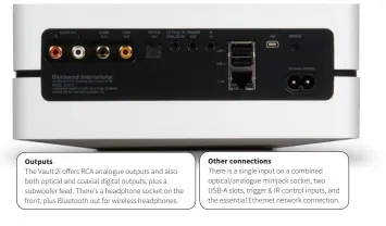  ??  ?? Other connection­s There is a single input on a combined optical/analogue minijack socket, two USB-A slots, trigger &amp; IR control inputs, and the essential Ethernet network connection. Outputs The Vault 2i offers RCA analogue outputs and also both optical and coaxial digital outputs, plus a subwoofer feed. There’s a headphone socket on the front, plus Bluetooth out for wireless headphones.