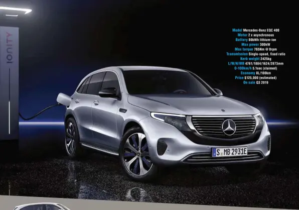  ??  ?? Model Mercedes-benz EQC 400 Motor 2 x asynchrono­us Battery 80kwh lithium-ion Max power 300kw Max torque 765Nm @ 0rpm Transmissi­on Single-speed, fixed ratio Kerb weight 2425kg L/W/H/WB 4761/1884/1624/2873mm 0-100km/h 5.1sec (claimed) Economy 0L/100km Price $125,000 (estimated) On sale Q3 2019