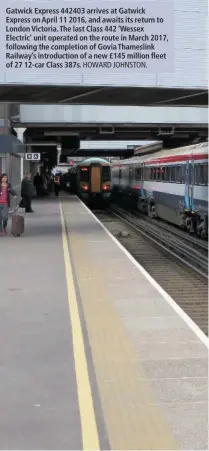  ?? HOWARD JOHNSTON. ?? Gatwick Express 442403 arrives at Gatwick Express on April 11 2016, and awaits its return to London Victoria. The last Class 442 ‘Wessex Electric’ unit operated on the route in March 2017, following the completion of Govia Thameslink Railway’s introducti­on of a new £145 million fleet of 27 12-car Class 387s.