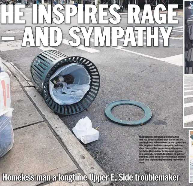  ??  ?? An apparently homeless and mentally ill man has been knocking over trash cans and causing havoc at businesses on the Upper East Side for years. Residents complain, but also show concern that no person or city agency has helped him. Above he accosts a woman on a sidewalk. Far right, he relaxes on subway platform. Some business owners have chained trash cans to poles (right) hoping to prevent a mess.