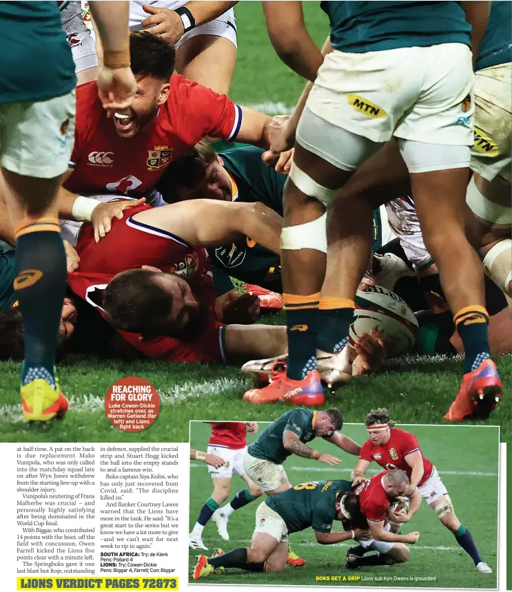  ?? ?? REACHING FOR GLORY Luke Cowan-Dickie
stretches over, as Warren Gatland (far left) and Lions
fight back
BOKS GET A GRIP Lions sub Ken Owens is grounded