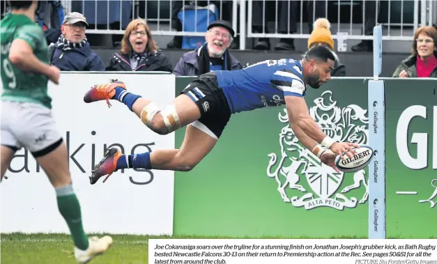  ?? PICTURE: Stu Forster/getty Images ?? Joe Cokanasiga soars over the tryline for a stunning finish on Jonathan Joseph’s grubber kick, as Bath Rugby bested Newcastle Falcons 30-13 on their return to Premiershi­p action at the Rec. See pages 50&amp;51 for all the latest from around the club.