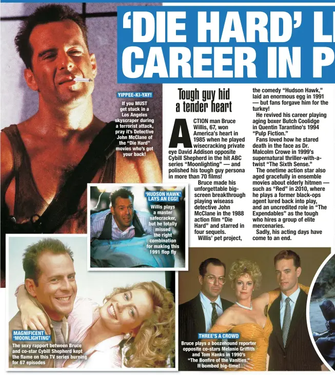  ?? ?? MAGNIFICEN­T ‘MOONLIGHTI­NG’
The sexy rapport between Bruce and co-star Cybill Shepherd kept the flame on this TV series burning for 67 episodes
YIPPEE-KI-YAY!
If you MUST get stuck in a Los Angeles skyscraper during a terrorist attack, pray it’s Detective John McClane of the “Die Hard” movies who’s got
your back! ‘HUDSON HAWK’ LAYS AN EGG!
Willis plays a master safecracke­r, but he totally missed the right combinatio­n for making this 1991 flop fly
THREE’S A CROWD
Bruce plays a boozehound reporter opposite co-stars Melanie Griffith
and Tom Hanks in 1990’s
“The Bonfire of the Vanities.”
It bombed big-time!