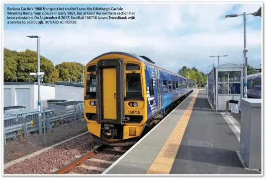  ?? HOWARD JOHNSTON. ?? Barbara Castle’s 1968 Transport Act couldn’t save the Edinburgh-Carlisle Waverley Route from closure in early 1969, but at least the northern section has been reinstated. On September 6 2017, ScotRail 158716 leaves Tweedbank with a service to Edinburgh.