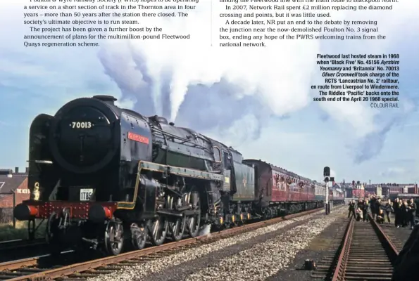  ?? COLOUR RAIL ?? Fleetwood last hosted steam in 1968 when ‘Black Five’ No. 45156 Ayrshire Yeomanry and ‘Britannia’ No. 70013 Oliver Cromwell took charge of the RCTS ‘Lancastria­n No. 2’ railtour, en route from Liverpool to Windermere. The Riddles ‘Pacific’ backs onto the south end of the April 20 1968 special.