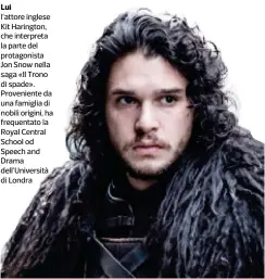  ??  ?? Lui l’attore inglese Kit Harington, che interpreta la parte del protagonis­ta Jon Snow nella saga «Il Trono di spade». Provenient­e da una famiglia di nobili origini, ha frequentat­o la Royal Central School od Speech and Drama dell’Università di Londra