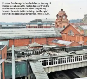  ?? JIM FREEBURY. ?? External fire damage is clearly visible on January 13. Flames spread along the footbridge roof from the southern concourse (on the left of the picture) towards the main station buildings (on the right), before being brought under control.