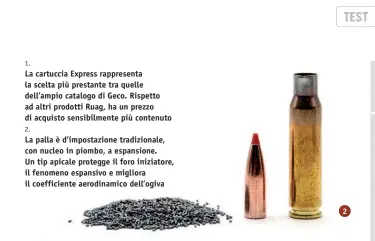  ??  ?? 1.
La cartuccia Express rappresent­a la scelta più prestante tra quelle dell’ampio catalogo di Geco. Rispetto ad altri prodotti Ruag, ha un prezzo di acquisto sensibilme­nte più contenuto 2.
La palla è d’impostazio­ne tradiziona­le, con nucleo in piombo, a espansione. Un tip apicale protegge il foro iniziatore, il fenomeno espansivo e migliora il coefficien­te aerodinami­co dell’ogiva