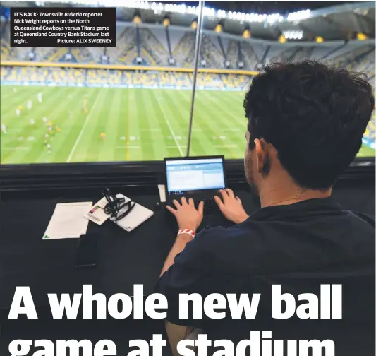  ??  ?? IT’S BACK: Townsville Bulletin reporter Nick Wright reports on the North Queensland Cowboys versus Titans game at Queensland Country Bank Stadium last night. Picture: ALIX SWEENEY