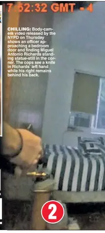  ??  ?? 2 CHILLING: Body-camera video released by the NYPD on Thursday shows an officer approachin­g a bedroom door and finding Miguel Antonio Richards standing statue-still in the corner. The cops see a knife in Richards’ left hand while his right remains...