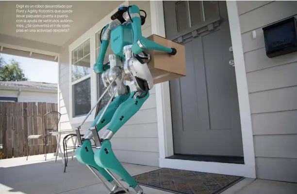  ??  ?? AGILITY ROBOTS
Digit es un robot desarrolla­do por Ford y Agility Robotics que puede llevar paquetes puerta a puerta con la ayuda de vehículos autónomos. ¿Se convertirá el ir de compras en una actividad obsoleta?