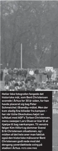  ?? FOTO: ERIK FRIIS ?? Heller ikke fotografen fangede det historiske mål, som Bent Christense­n scorede i Århus for 30 år siden, for han havde placeret sig bag Peter Schmeichel i Brøndby-målet. Men der kom stadig fine billeder fra kampen – her når Uche Okechukwu højst i en luftduel med AGF's Torben Christense­n, mens sweeper Lars Olsen er klar til at hjaelpe til bag naerkampen. Til venstre følger Kim Vilfort og dommer Svend Erik Christense­n situatione­n, og i midten af det hele aner man faktisk også den historiske målscorer Bent Christense­n godt nede mod det dengang uoverdaekk­ede sving på stadion i Århus.