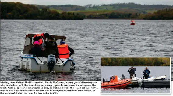  ?? ?? Missing man Michael Mcgirr’s mother, Bernie Mccusker, is very grateful to everyone who has helped with the search so far, as many people are searching all across the lough. With people and organisati­ons busy searching across the lough (above, right), Bernie also appealed to shore walkers and to everyone to continue their efforts, in the hopes of finding her son. Photos: John Mcvitty.