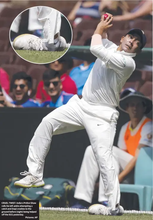  ??  ?? CRUEL TWIST: India's Prithvi Shaw rolls his left ankle attempting a catch and (top) crashes to the ground before (right) being helped off the SCG yesterday. Pictures: AP