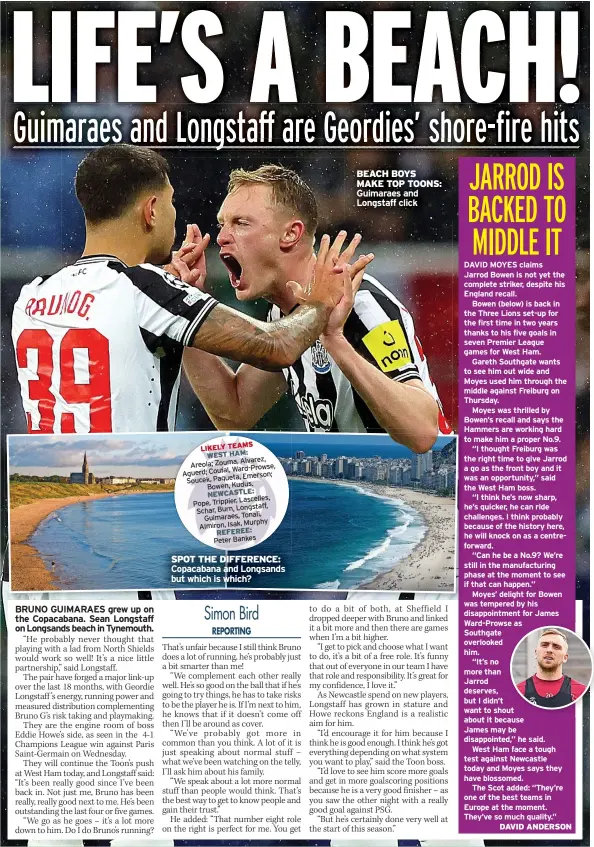  ?? ?? LIKELY TEAMS WEST HAM: Alvarez, Areola; Zouma, Ward-prowse, Aguerd; Coufal, Emerson; Soucek, Paqueta, Bowen, Kudus. NEWCASTLE: Lascelles, Pope, Trippier, Schar, Burn, Longstaff, Guimaraes, Tonali, Murphy Almiron, Isak, REFEREE: Peter Bankes
SPOT THE DIFFERENCE: Copacabana and Longsands but which is which?
BEACH BOYS MAKE TOP TOONS: Guimaraes and Longstaff click