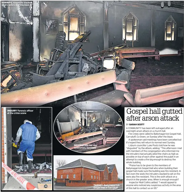  ??  ?? HORRIFIC Arsonists stacked chairs before starting blaze INQUIRY Forensic officer at the crime scene DESTROYED Hall was extensivel­y damaged TARGET Ballymagar­rick Gospel Hall in Carryduff