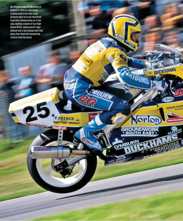  ??  ?? Ian Simpson leaps the Mountain at Cadwell in 1994 on a bike Brian Crighton built in his front room. Simpson went on to win the British Superbike Championsh­ip on it that year, beating a swarm of top-flight Honda RC45S. Honda weren’t best pleased and a rule change soon took place that effectivel­y banned the rotaries from the series