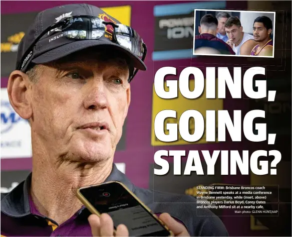  ?? Main photo: GLENN HUNT/AAP ?? STANDING FIRM: Brisbane Broncos coach Wayne Bennett speaks at a media conference in Brisbane yesterday, while (inset, above) Broncos players Darius Boyd, Corey Oates and Anthony Milford sit at a nearby cafe.