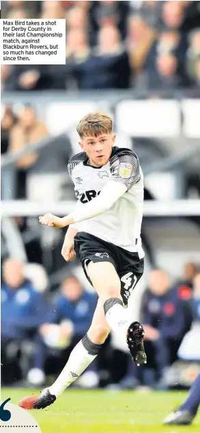  ??  ?? Max Bird takes a shot for Derby County in their last Championsh­ip match, against Blackburn Rovers, but so much has changed since then.