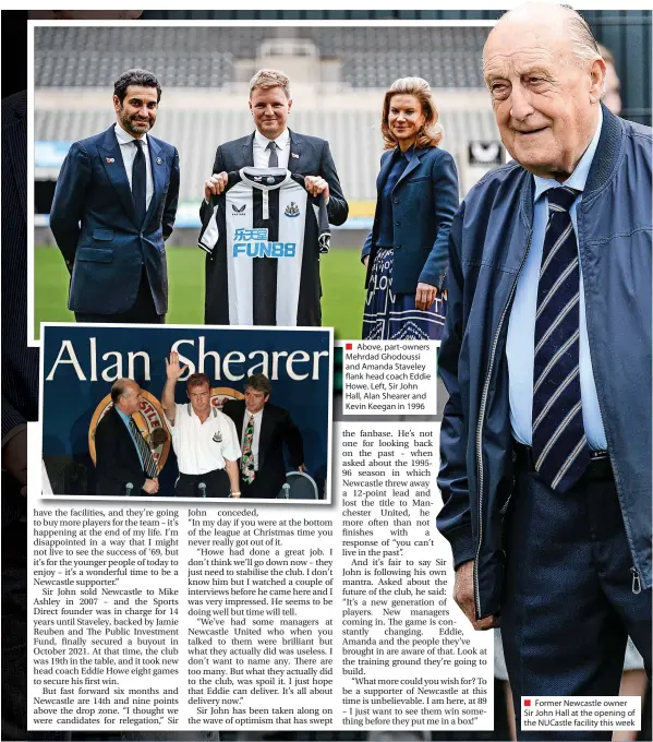  ?? ?? ■ Above, part-owners Mehrdad Ghodoussi and Amanda Staveley flank head coach Eddie Howe. Left, Sir John Hall, Alan Shearer and Kevin Keegan in 1996
Former Newcastle owner Sir John Hall at the opening of the Nucastle facility this week