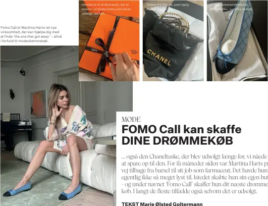  ?? ?? ... og sommerensh­otteste ballerinas­ko, også fra Chanel. Tasken fra Chanel, som rigtig mange ønsker sig. Hermès er et af de brands, der er mestre i at skabe items som bliver udsolgt i en fart. Fomo Call er Maritina Harts ret nye virksomhed, der kan hjaelpe dig med at finde ’the one that got away’ – altså i forhold til modedrømme­køb.