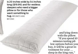  ?? Bed bAth And beyond ?? The Wamsutta quilted body pillow is 20 inches wide by 54 inches long ($19.99) and for restless sleepers who need a bigger pillow or for those who want something to hug.