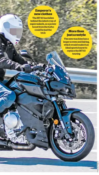  ??  ?? Emperor’s new clothes The MT-10 has fallen behind the latest crop of super nakeds, so a power boost from the turbo could be just the trick More than just a restyle The new machine has a larger screen and fairing, which would make it an ideal sports tourer to replace the MT-10 touring