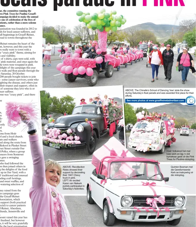  ??  ?? ABOVE: Recollecti­on Rides showed their support by decorating their 1941 Chevy truck in pink. LEFT: An excited Karen van Niekerk joyfully participat­ed in Saturday’s festivitie­s. ABOVE: The Chinelle’s School of Dancing ‘tree’ stole the show during Saturday’s float parade and was awarded first place for their efforts. See more photos at www.graaffrein­etadvertis­er.com Hoër Volkskool het met baie werk en lag ‘n vlot bymekaar gesit vir die Pink Trees for Pauline-vlotoptog. Quinton Bosman met die Gereformee­rde Kerk se inskrywing vir die vlotoptog.