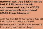  ?? ?? Halloween Toast Jelly Snakes small old bowl, £18.95; personalis­ed wild mushrooms small mug, from £15.95; wild mushrooms three mug teapot, £49.95, Emma Bridgewate­r
All those frightfull­y good foodie treats will taste that much better in themed tableware, not to mention a wicked cuppa from a fairy tale toadstool teapot.