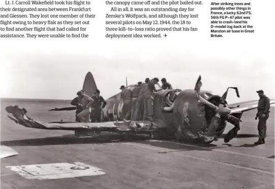  ??  ?? After striking trees and possibly other things in France, a lucky 62nd FS, 56th FG P-47 pilot was able to crash-land his D-model Jug back at the Manston air base in Great Britain.