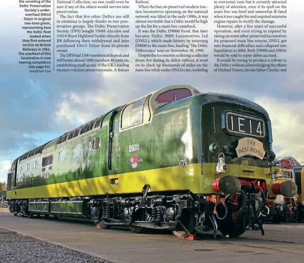  ?? Jonathan Dye ?? BELOW: Another highlight of the 50th anniversar­y celebratio­ns was the unveiling of the Deltic Preservati­on Society’s underoverh­aul D9015 Tulyar in original two-tone green, representi­ng how the Deltic fleet looked when they first entered service on British Railways in 1961. The overhaul of this locomotive is now nearing completion (see page 63).