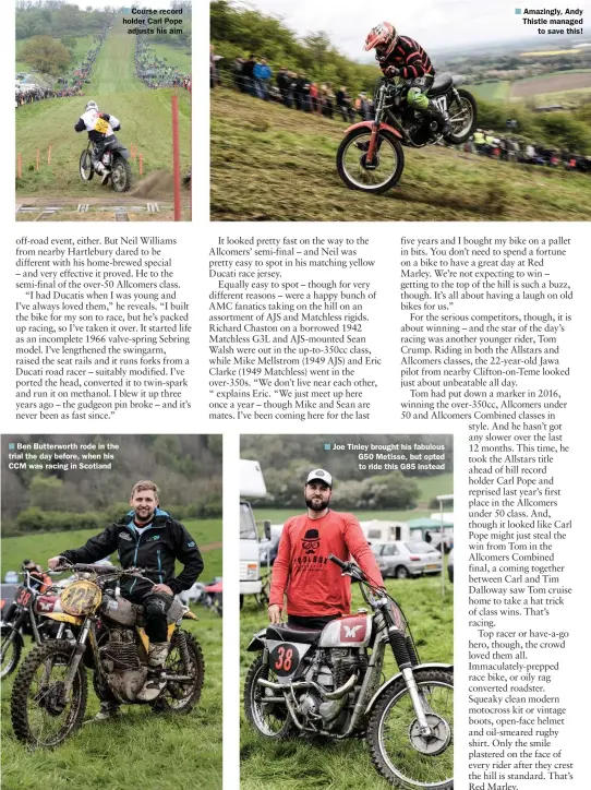  ??  ?? Ben Butterwort­h rode in the trial the day before, when his CCM was racing in Scotland Joe Tinley brought his fabulous G50 Metisse, but opted to ride this G85 instead