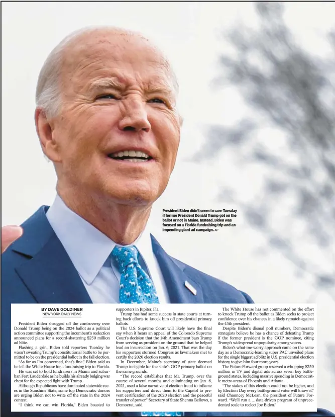  ?? AP ?? President Biden didn’t seem to care Tuesday if former President Donald Trump got on the ballot or not in Maine. Instead, Biden was focused on a Florida fundraisin­g trip and an impending giant ad campaign.