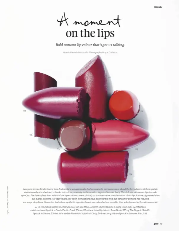  ??  ?? 07 02 06 05 03 04 01 01 Dr. Hauschka lipstick in Amaryllis, $50 (on sale May) 02 Karen Murrell lipstick in Coral Dawn, $30 03 Antipodes moisture-boost lipstick in South Pacific Coral, $34 04 L’Occitane tinted lip balm in Rose Nude, $28 05 The Organic...