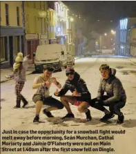 ??  ?? Just in case the opportunit­y for a snowball fight would melt away before morning, Seán Murchan, Cathal Moriarty and Jamie O’Flaherty were out on Main Street at 1.40am after the first snow fell on Dingle.