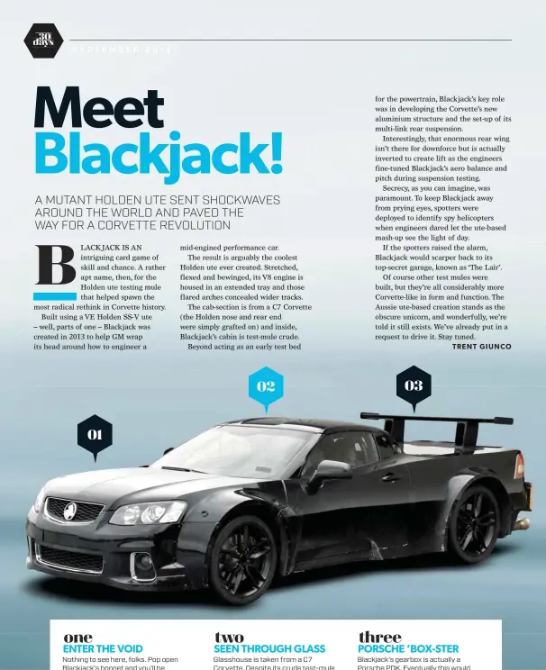  ??  ?? ENTER THE VOID Nothing to see here, folks. Pop open Blackjack’s bonnet and you’ll be confronted with a gaping hole where you’d expect to find the engine. Instead, the V8 is housed in the tray, with the fuel-filler moved to the B-pillar.  SEEN THROUGH GLASS Glasshouse is taken from a C7 Corvette. Despite its crude test-mule appearance, Blackjack still retained one functionin­g wiper, headlights, taillights, a horn and a functional demister. You know, to be street legal. 	 PORSCHE ’BOX-STER Blackjack’s gearbox is actually a Porsche PDK. Eventually this would morph into the C8’s eight-speed Tremec, which “took as long as designing the rest of the car” to get right, according to the C8’s chief engineer Tadge Juechter. one two three