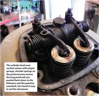  ??  ?? The cylinder head uses vertical valves with simple springs. Assister springs on the pushrod arms ensure the long pushrods are pushed back down to the followers and the gearbox camshaft. Stu found it easy to set the clearances