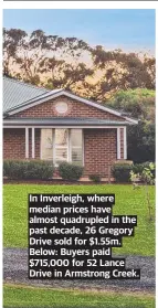  ?? ?? In Inverleigh, where median prices have almost quadrupled in the past decade, 26 Gregory Drive sold for $1.55m. Below: Buyers paid $715,000 for 52 Lance Drive in Armstrong Creek.