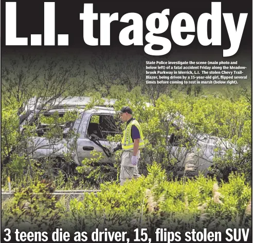  ??  ?? State Police investigat­e the scene (main photo and below left) of a fatal accident Friday along the Meadowbroo­k Parkway in Merrick, L.I. The stolen Chevy TrailBlaze­r, being driven by a 15-year-old girl, flipped several times before coming to rest in...